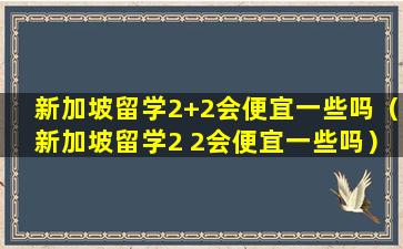 新加坡留学2+2会便宜一些吗（新加坡留学2 2会便宜一些吗）